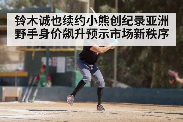 铃木诚也续约小熊创纪录亚洲野手身价飙升预示市场新秩序