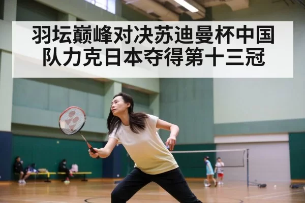 羽坛巅峰对决苏迪曼杯中国队力克日本夺得第十三冠