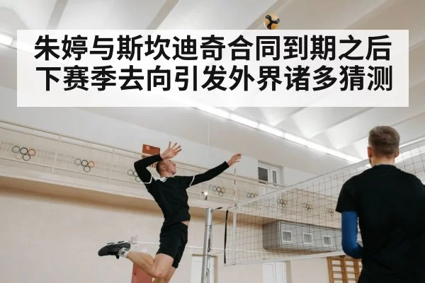 朱婷与斯坎迪奇合同到期之后下赛季去向引发外界诸多猜测
